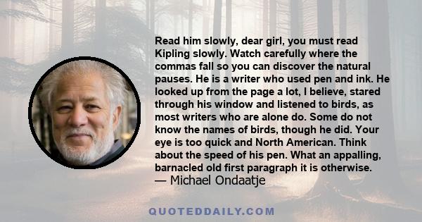 Read him slowly, dear girl, you must read Kipling slowly. Watch carefully where the commas fall so you can discover the natural pauses. He is a writer who used pen and ink. He looked up from the page a lot, I believe,