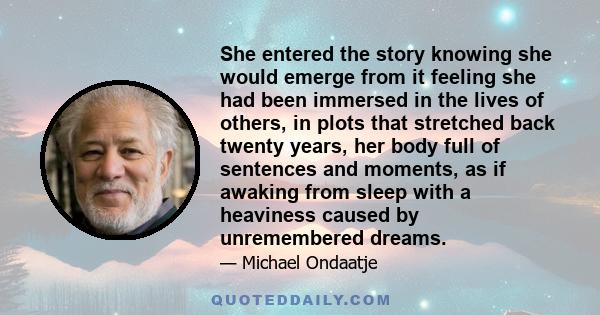 She entered the story knowing she would emerge from it feeling she had been immersed in the lives of others, in plots that stretched back twenty years, her body full of sentences and moments, as if awaking from sleep