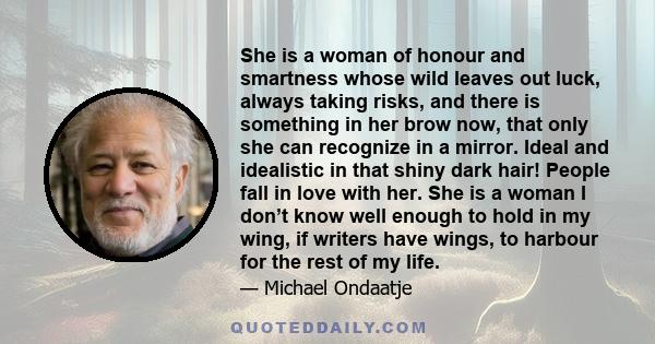 She is a woman of honour and smartness whose wild leaves out luck, always taking risks, and there is something in her brow now, that only she can recognize in a mirror. Ideal and idealistic in that shiny dark hair!