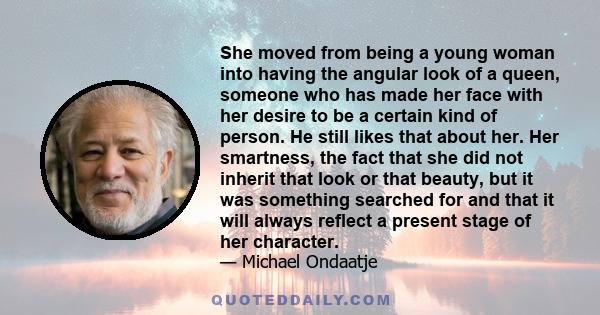 She moved from being a young woman into having the angular look of a queen, someone who has made her face with her desire to be a certain kind of person. He still likes that about her. Her smartness, the fact that she