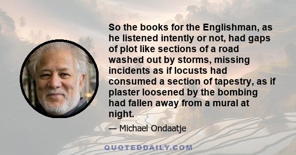 So the books for the Englishman, as he listened intently or not, had gaps of plot like sections of a road washed out by storms, missing incidents as if locusts had consumed a section of tapestry, as if plaster loosened