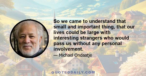 So we came to understand that small and important thing, that our lives could be large with interesting strangers who would pass us without any personal involvement.