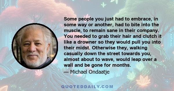 Some people you just had to embrace, in some way or another, had to bite into the muscle, to remain sane in their company. You needed to grab their hair and clutch it like a drowner so they would pull you into their