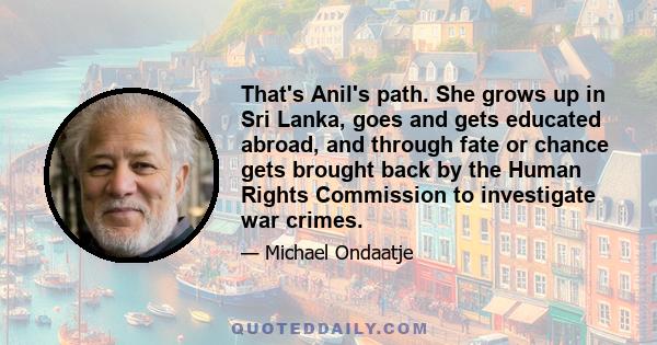 That's Anil's path. She grows up in Sri Lanka, goes and gets educated abroad, and through fate or chance gets brought back by the Human Rights Commission to investigate war crimes.