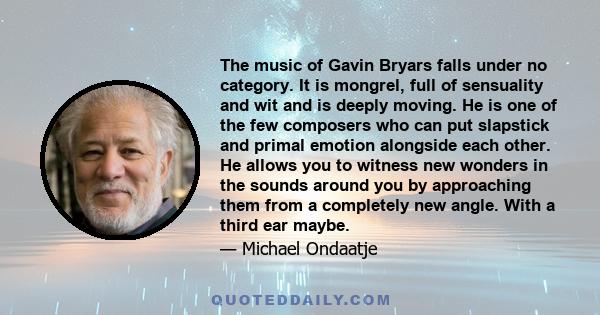 The music of Gavin Bryars falls under no category. It is mongrel, full of sensuality and wit and is deeply moving. He is one of the few composers who can put slapstick and primal emotion alongside each other. He allows