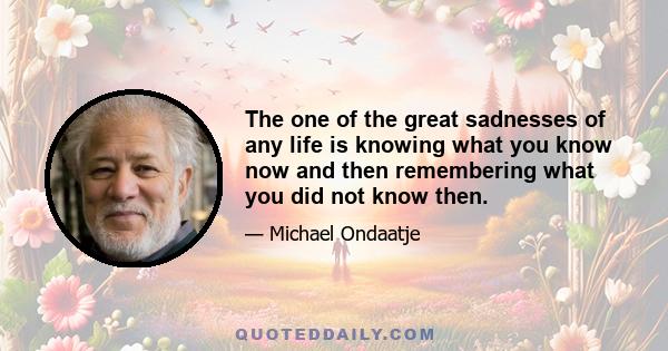 The one of the great sadnesses of any life is knowing what you know now and then remembering what you did not know then.