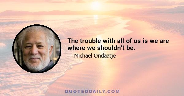 The trouble with all of us is we are where we shouldn't be.