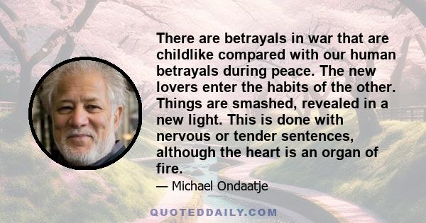 There are betrayals in war that are childlike compared with our human betrayals during peace. The new lovers enter the habits of the other. Things are smashed, revealed in a new light. This is done with nervous or