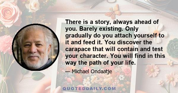 There is a story, always ahead of you. Barely existing. Only gradually do you attach yourself to it and feed it. You discover the carapace that will contain and test your character. You will find in this way the path of 