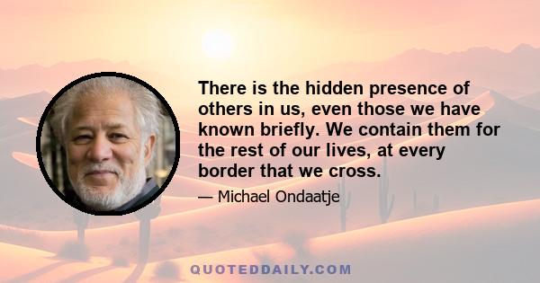 There is the hidden presence of others in us, even those we have known briefly. We contain them for the rest of our lives, at every border that we cross.