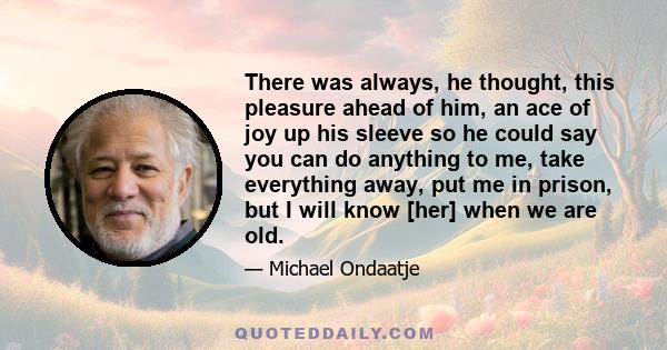 There was always, he thought, this pleasure ahead of him, an ace of joy up his sleeve so he could say you can do anything to me, take everything away, put me in prison, but I will know [her] when we are old.