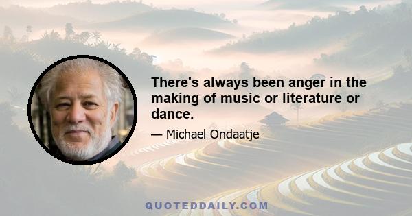 There's always been anger in the making of music or literature or dance.