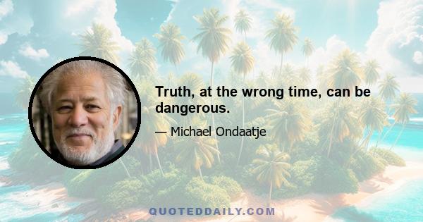 Truth, at the wrong time, can be dangerous.