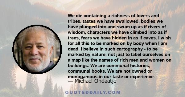 We die containing a richness of lovers and tribes, tastes we have swallowed, bodies we have plunged into and swum up as if rivers of wisdom, characters we have climbed into as if trees, fears we have hidden in as if