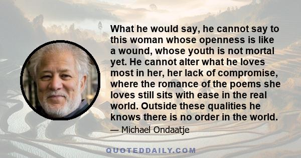 What he would say, he cannot say to this woman whose openness is like a wound, whose youth is not mortal yet. He cannot alter what he loves most in her, her lack of compromise, where the romance of the poems she loves