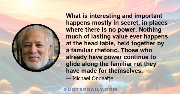 What is interesting and important happens mostly in secret, in places where there is no power. Nothing much of lasting value ever happens at the head table, held together by a familiar rhetoric. Those who already have