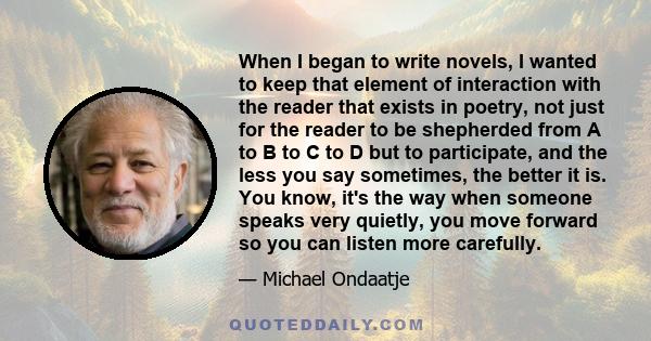 When I began to write novels, I wanted to keep that element of interaction with the reader that exists in poetry, not just for the reader to be shepherded from A to B to C to D but to participate, and the less you say