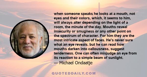 when someone speaks he looks at a mouth, not eyes and their colors, which, it seems to him, will always alter depending on the light of a room, the minute of the day. Mouths reveal insecurity or smugness or any other