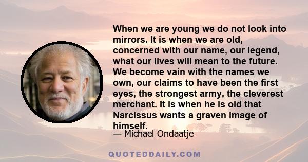 When we are young we do not look into mirrors. It is when we are old, concerned with our name, our legend, what our lives will mean to the future. We become vain with the names we own, our claims to have been the first