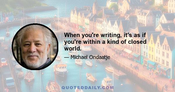 When you're writing, it's as if you're within a kind of closed world.