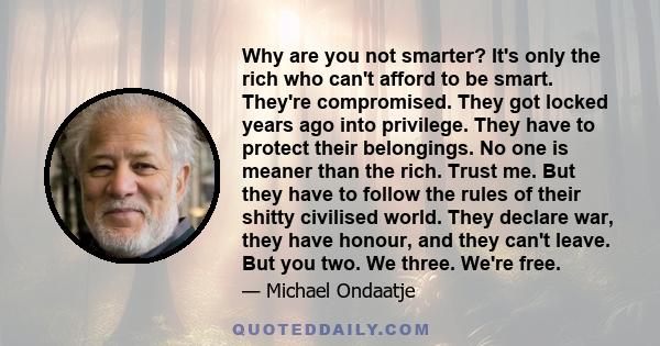 Why are you not smarter? It's only the rich who can't afford to be smart. They're compromised. They got locked years ago into privilege. They have to protect their belongings. No one is meaner than the rich. Trust me.