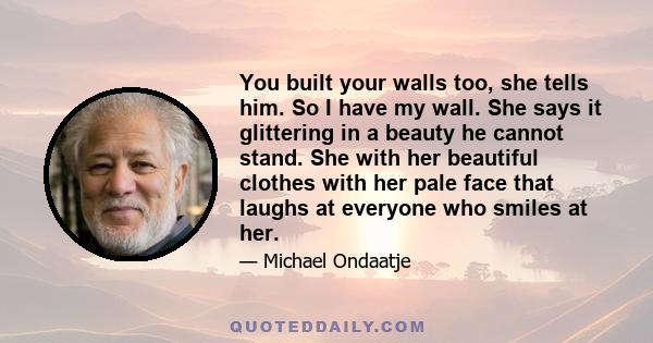 You built your walls too, she tells him. So I have my wall. She says it glittering in a beauty he cannot stand. She with her beautiful clothes with her pale face that laughs at everyone who smiles at her.