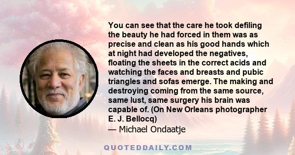 You can see that the care he took defiling the beauty he had forced in them was as precise and clean as his good hands which at night had developed the negatives, floating the sheets in the correct acids and watching