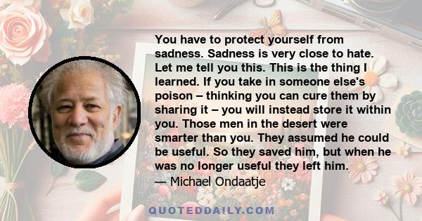 You have to protect yourself from sadness. Sadness is very close to hate. Let me tell you this. This is the thing I learned. If you take in someone else's poison – thinking you can cure them by sharing it – you will