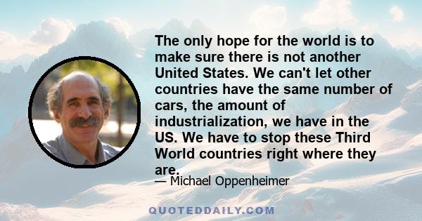 The only hope for the world is to make sure there is not another United States. We can't let other countries have the same number of cars, the amount of industrialization, we have in the US. We have to stop these Third