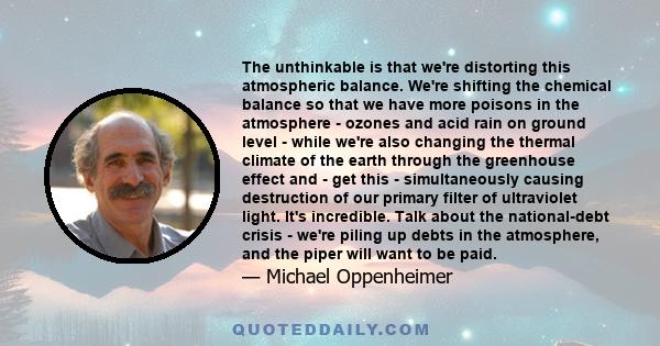 The unthinkable is that we're distorting this atmospheric balance. We're shifting the chemical balance so that we have more poisons in the atmosphere - ozones and acid rain on ground level - while we're also changing