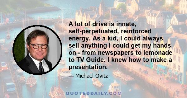 A lot of drive is innate, self-perpetuated, reinforced energy. As a kid, I could always sell anything I could get my hands on - from newspapers to lemonade to TV Guide. I knew how to make a presentation.