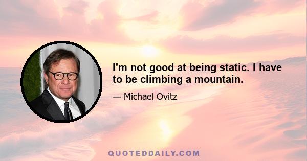 I'm not good at being static. I have to be climbing a mountain.