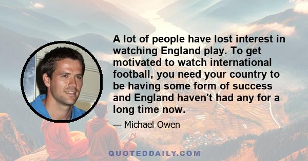 A lot of people have lost interest in watching England play. To get motivated to watch international football, you need your country to be having some form of success and England haven't had any for a long time now.