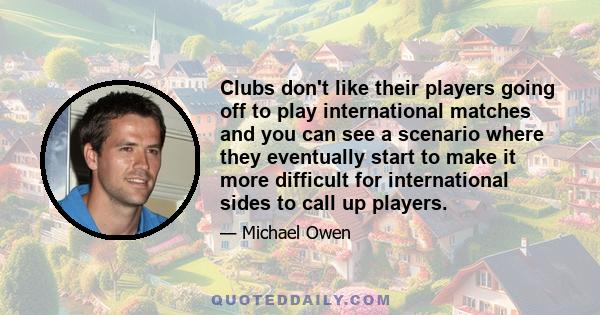 Clubs don't like their players going off to play international matches and you can see a scenario where they eventually start to make it more difficult for international sides to call up players.