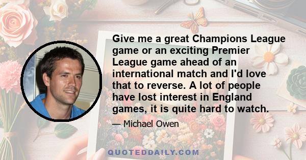 Give me a great Champions League game or an exciting Premier League game ahead of an international match and I'd love that to reverse. A lot of people have lost interest in England games, it is quite hard to watch.