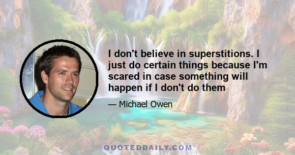 I don't believe in superstitions. I just do certain things because I'm scared in case something will happen if I don't do them