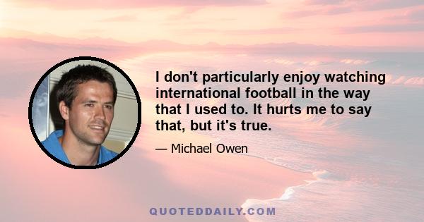 I don't particularly enjoy watching international football in the way that I used to. It hurts me to say that, but it's true.