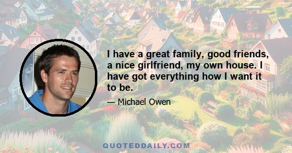 I have a great family, good friends, a nice girlfriend, my own house. I have got everything how I want it to be.