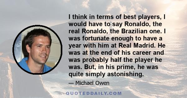 I think in terms of best players, I would have to say Ronaldo, the real Ronaldo, the Brazilian one. I was fortunate enough to have a year with him at Real Madrid. He was at the end of his career and was probably half