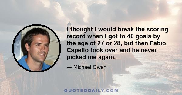 I thought I would break the scoring record when I got to 40 goals by the age of 27 or 28, but then Fabio Capello took over and he never picked me again.