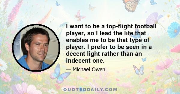 I want to be a top-flight football player, so I lead the life that enables me to be that type of player. I prefer to be seen in a decent light rather than an indecent one.