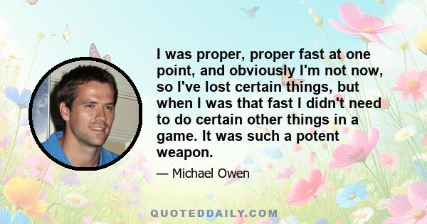 I was proper, proper fast at one point, and obviously I'm not now, so I've lost certain things, but when I was that fast I didn't need to do certain other things in a game. It was such a potent weapon.