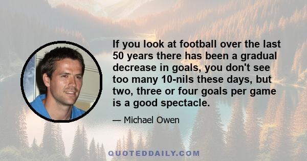 If you look at football over the last 50 years there has been a gradual decrease in goals, you don't see too many 10-nils these days, but two, three or four goals per game is a good spectacle.