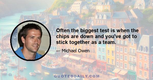 Often the biggest test is when the chips are down and you've got to stick together as a team.