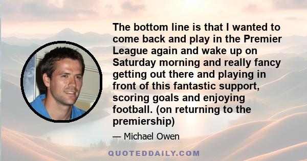 The bottom line is that I wanted to come back and play in the Premier League again and wake up on Saturday morning and really fancy getting out there and playing in front of this fantastic support, scoring goals and