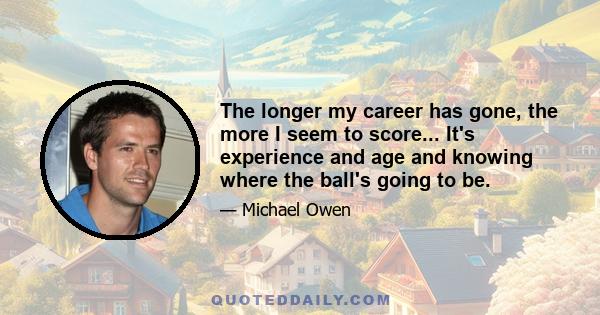 The longer my career has gone, the more I seem to score... It's experience and age and knowing where the ball's going to be.