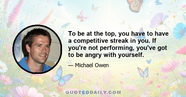 To be at the top, you have to have a competitive streak in you. If you're not performing, you've got to be angry with yourself.