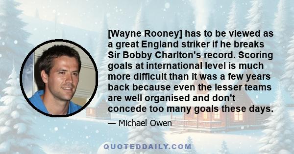 [Wayne Rooney] has to be viewed as a great England striker if he breaks Sir Bobby Charlton's record. Scoring goals at international level is much more difficult than it was a few years back because even the lesser teams 