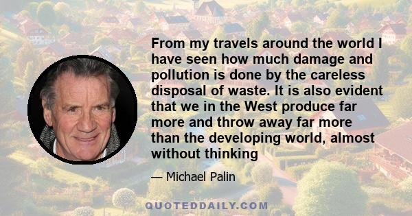 From my travels around the world I have seen how much damage and pollution is done by the careless disposal of waste. It is also evident that we in the West produce far more and throw away far more than the developing