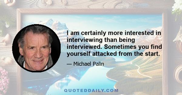 I am certainly more interested in interviewing than being interviewed. Sometimes you find yourself attacked from the start.